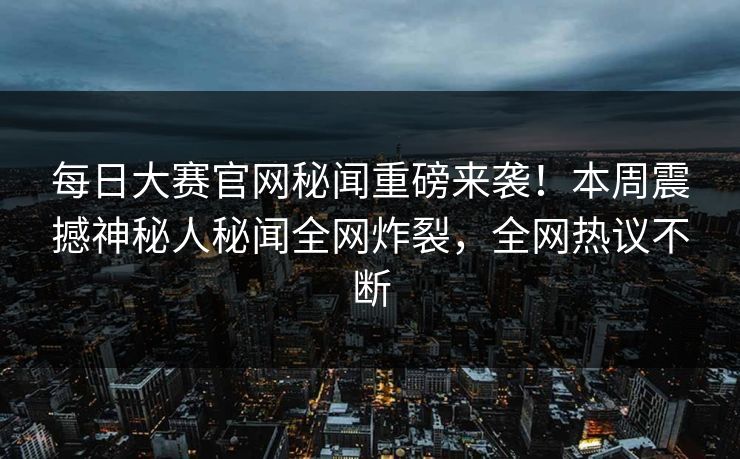 每日大赛官网秘闻重磅来袭！本周震撼神秘人秘闻全网炸裂，全网热议不断