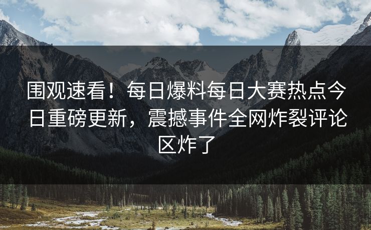围观速看！每日爆料每日大赛热点今日重磅更新，震撼事件全网炸裂评论区炸了