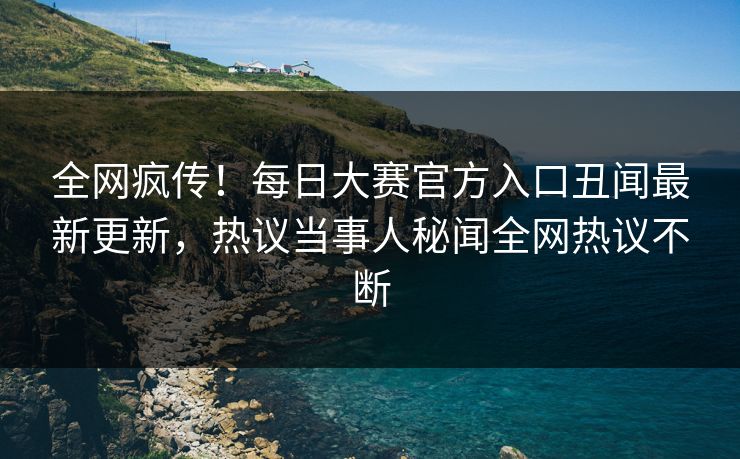 全网疯传！每日大赛官方入口丑闻最新更新，热议当事人秘闻全网热议不断