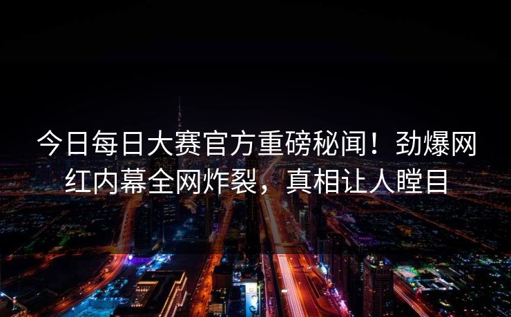 今日每日大赛官方重磅秘闻！劲爆网红内幕全网炸裂，真相让人瞠目