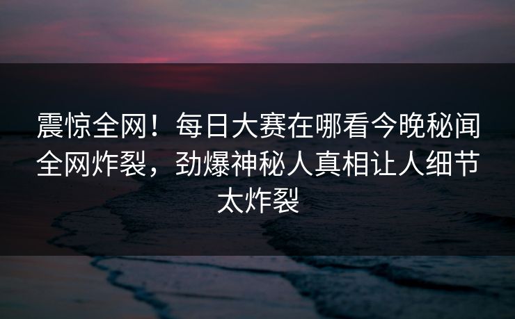震惊全网！每日大赛在哪看今晚秘闻全网炸裂，劲爆神秘人真相让人细节太炸裂
