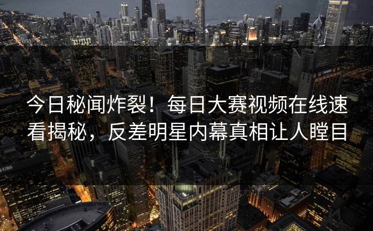 今日秘闻炸裂！每日大赛视频在线速看揭秘，反差明星内幕真相让人瞠目