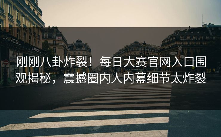 刚刚八卦炸裂！每日大赛官网入口围观揭秘，震撼圈内人内幕细节太炸裂