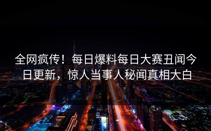 全网疯传！每日爆料每日大赛丑闻今日更新，惊人当事人秘闻真相大白