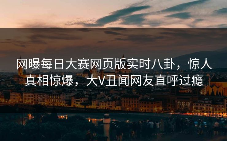 网曝每日大赛网页版实时八卦，惊人真相惊爆，大V丑闻网友直呼过瘾