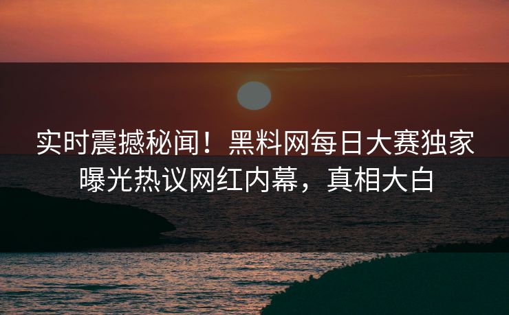实时震撼秘闻！黑料网每日大赛独家曝光热议网红内幕，真相大白