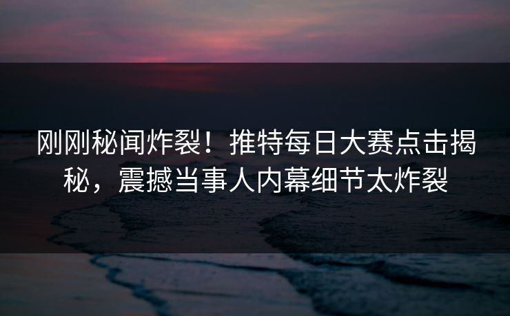 刚刚秘闻炸裂！推特每日大赛点击揭秘，震撼当事人内幕细节太炸裂