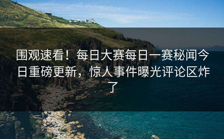 围观速看！每日大赛每日一赛秘闻今日重磅更新，惊人事件曝光评论区炸了