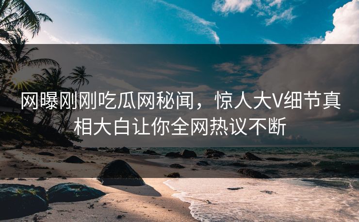 网曝刚刚吃瓜网秘闻，惊人大V细节真相大白让你全网热议不断