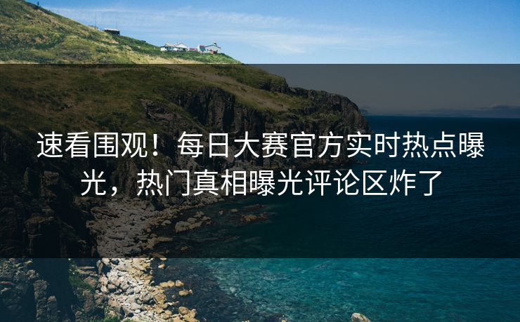 速看围观！每日大赛官方实时热点曝光，热门真相曝光评论区炸了