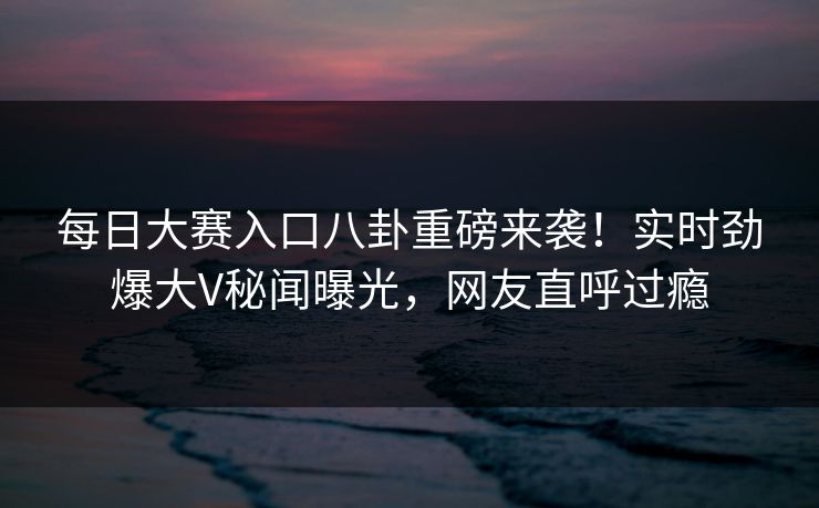 每日大赛入口八卦重磅来袭！实时劲爆大V秘闻曝光，网友直呼过瘾