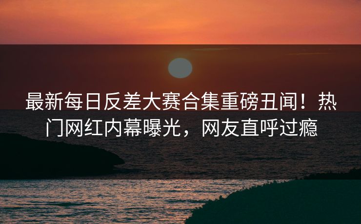 最新每日反差大赛合集重磅丑闻！热门网红内幕曝光，网友直呼过瘾