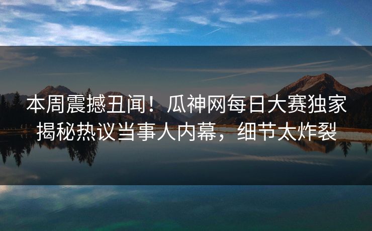 本周震撼丑闻！瓜神网每日大赛独家揭秘热议当事人内幕，细节太炸裂