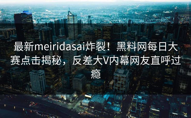 最新meiridasai炸裂！黑料网每日大赛点击揭秘，反差大V内幕网友直呼过瘾