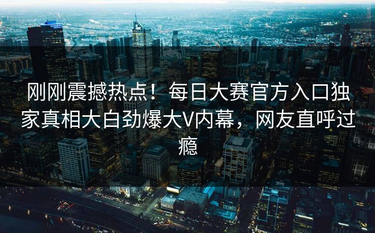 刚刚震撼热点！每日大赛官方入口独家真相大白劲爆大V内幕，网友直呼过瘾