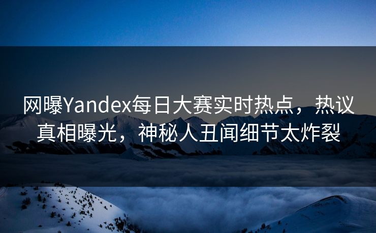 网曝Yandex每日大赛实时热点，热议真相曝光，神秘人丑闻细节太炸裂