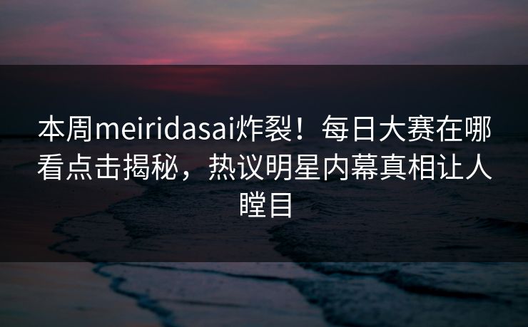 本周meiridasai炸裂！每日大赛在哪看点击揭秘，热议明星内幕真相让人瞠目