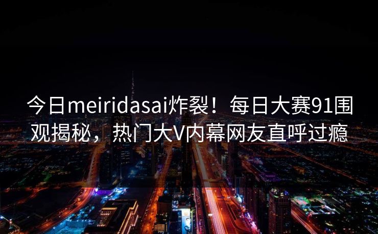 今日meiridasai炸裂！每日大赛91围观揭秘，热门大V内幕网友直呼过瘾