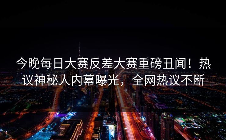 今晚每日大赛反差大赛重磅丑闻！热议神秘人内幕曝光，全网热议不断