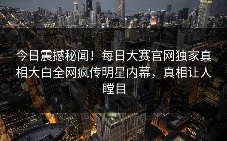 今日震撼秘闻！每日大赛官网独家真相大白全网疯传明星内幕，真相让人瞠目