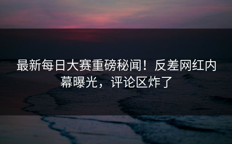 最新每日大赛重磅秘闻！反差网红内幕曝光，评论区炸了