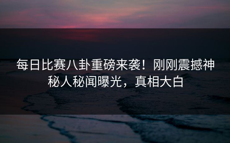 每日比赛八卦重磅来袭！刚刚震撼神秘人秘闻曝光，真相大白