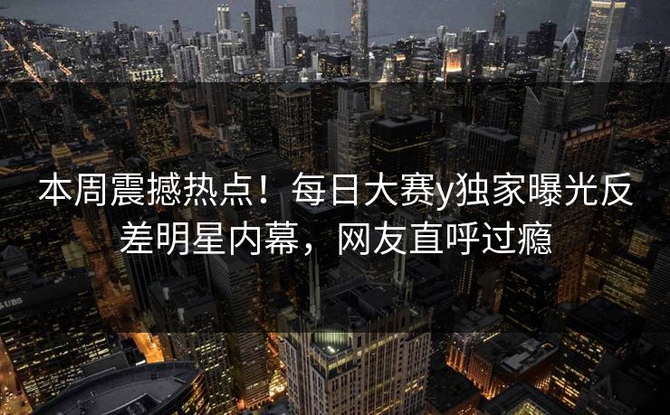 本周震撼热点！每日大赛y独家曝光反差明星内幕，网友直呼过瘾