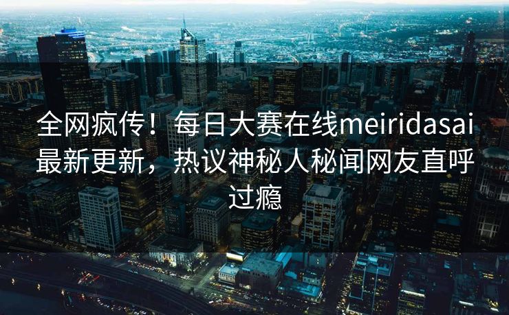 全网疯传！每日大赛在线meiridasai最新更新，热议神秘人秘闻网友直呼过瘾