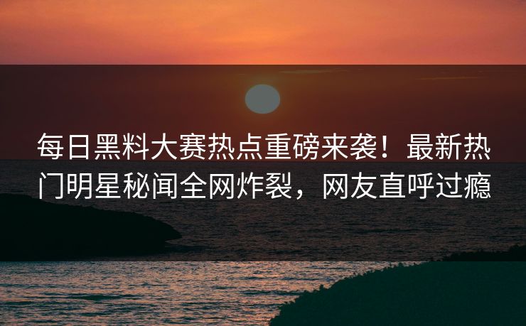 每日黑料大赛热点重磅来袭！最新热门明星秘闻全网炸裂，网友直呼过瘾