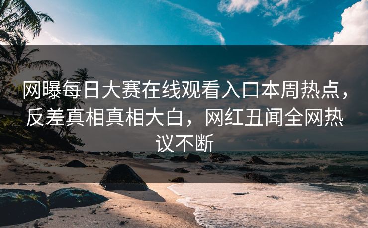 网曝每日大赛在线观看入口本周热点，反差真相真相大白，网红丑闻全网热议不断