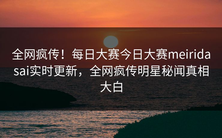 全网疯传！每日大赛今日大赛meiridasai实时更新，全网疯传明星秘闻真相大白