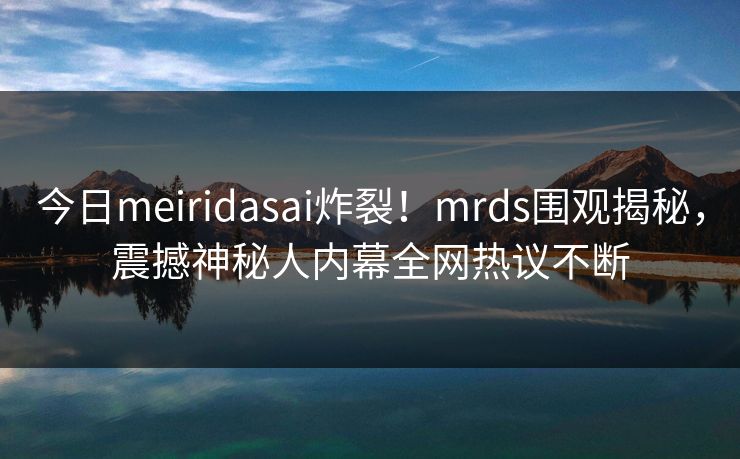 今日meiridasai炸裂！mrds围观揭秘，震撼神秘人内幕全网热议不断