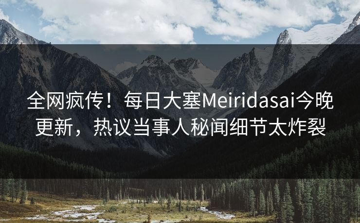 全网疯传！每日大塞Meiridasai今晚更新，热议当事人秘闻细节太炸裂