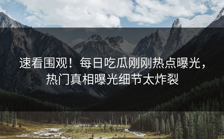 速看围观！每日吃瓜刚刚热点曝光，热门真相曝光细节太炸裂