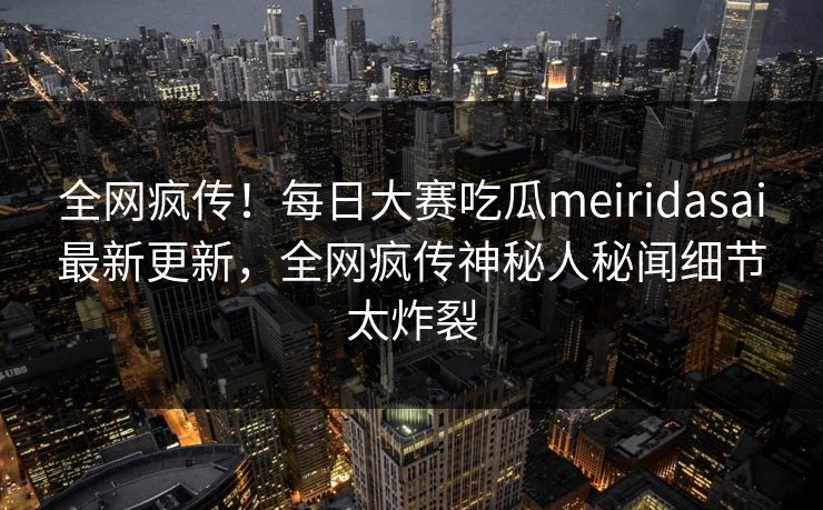 全网疯传！每日大赛吃瓜meiridasai最新更新，全网疯传神秘人秘闻细节太炸裂