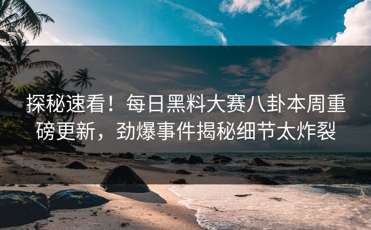 探秘速看！每日黑料大赛八卦本周重磅更新，劲爆事件揭秘细节太炸裂