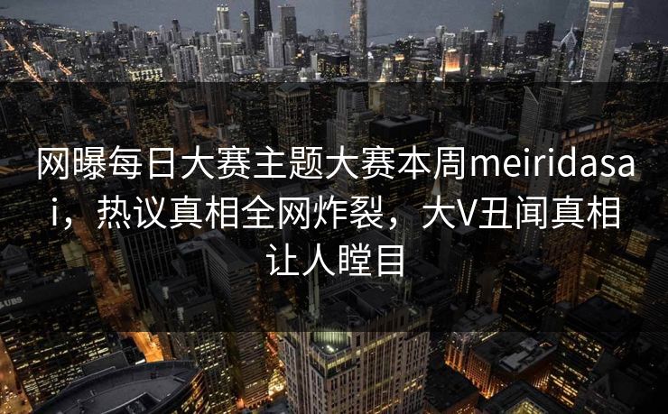 网曝每日大赛主题大赛本周meiridasai，热议真相全网炸裂，大V丑闻真相让人瞠目