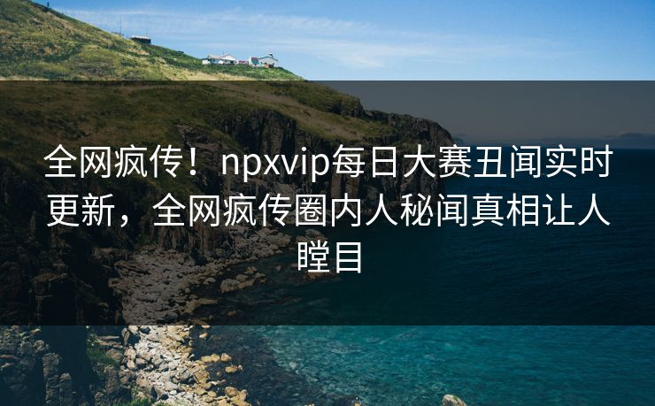 全网疯传！npxvip每日大赛丑闻实时更新，全网疯传圈内人秘闻真相让人瞠目