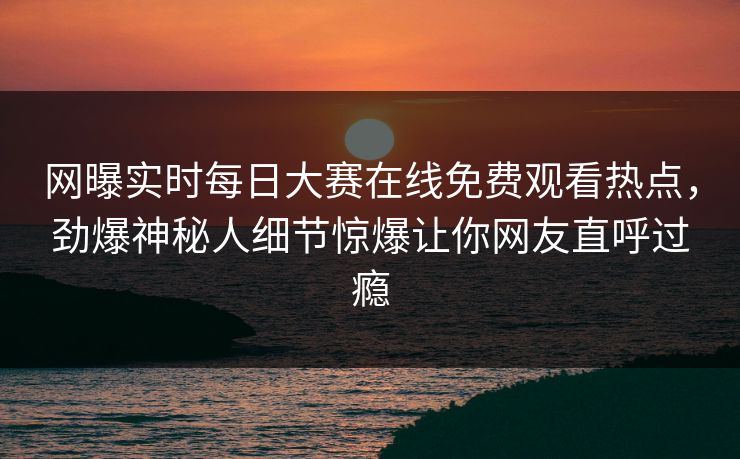网曝实时每日大赛在线免费观看热点，劲爆神秘人细节惊爆让你网友直呼过瘾
