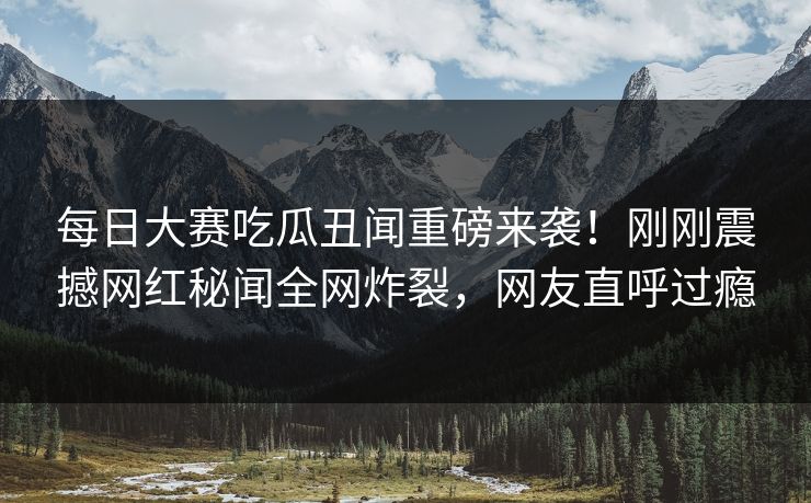 每日大赛吃瓜丑闻重磅来袭！刚刚震撼网红秘闻全网炸裂，网友直呼过瘾