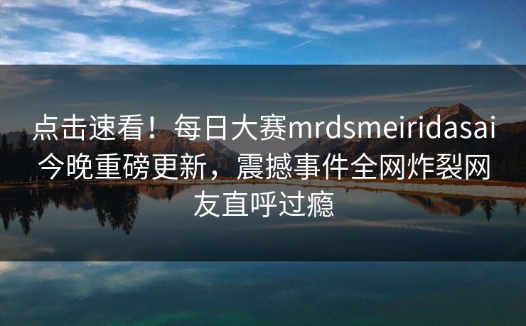 点击速看！每日大赛mrdsmeiridasai今晚重磅更新，震撼事件全网炸裂网友直呼过瘾