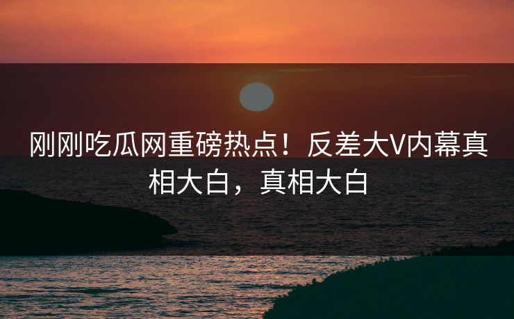 刚刚吃瓜网重磅热点！反差大V内幕真相大白，真相大白