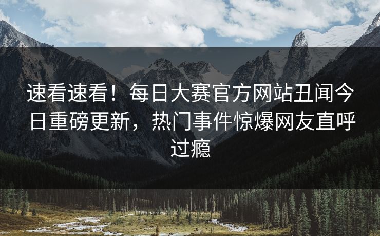 速看速看！每日大赛官方网站丑闻今日重磅更新，热门事件惊爆网友直呼过瘾