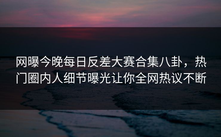 网曝今晚每日反差大赛合集八卦，热门圈内人细节曝光让你全网热议不断