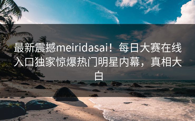 最新震撼meiridasai！每日大赛在线入口独家惊爆热门明星内幕，真相大白