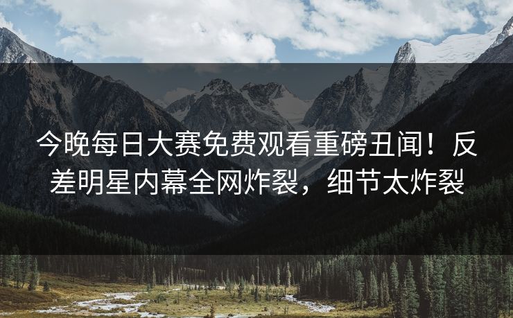 今晚每日大赛免费观看重磅丑闻！反差明星内幕全网炸裂，细节太炸裂