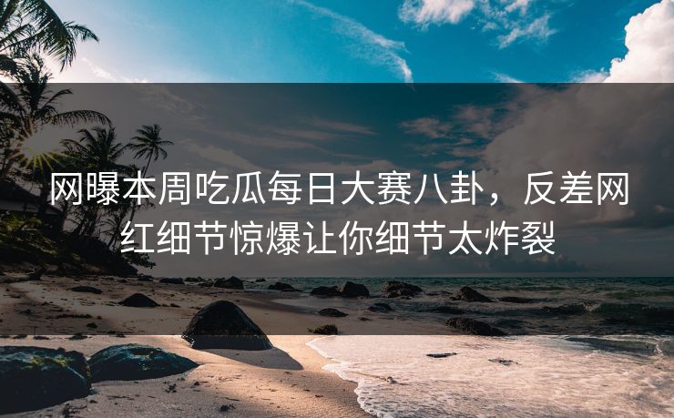 网曝本周吃瓜每日大赛八卦，反差网红细节惊爆让你细节太炸裂
