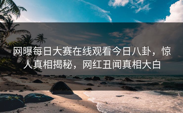 网曝每日大赛在线观看今日八卦，惊人真相揭秘，网红丑闻真相大白