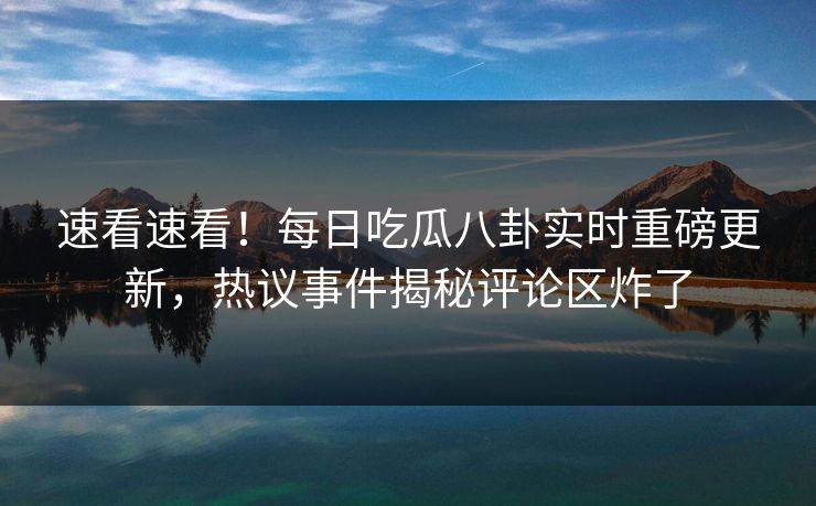 速看速看！每日吃瓜八卦实时重磅更新，热议事件揭秘评论区炸了
