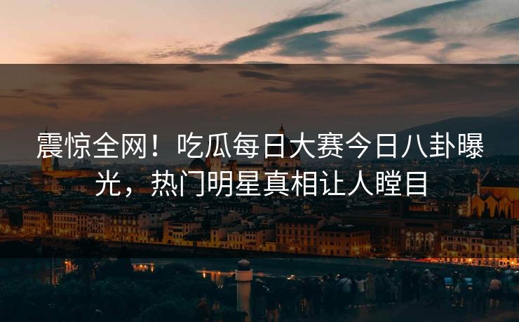 震惊全网！吃瓜每日大赛今日八卦曝光，热门明星真相让人瞠目